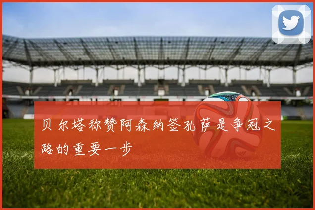 贝尔塔称赞阿森纳签孔萨是争冠之路的重要一步