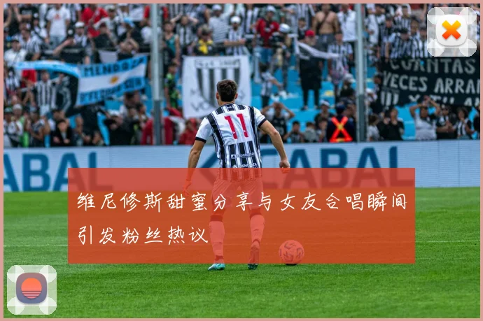 维尼修斯甜蜜分享与女友合唱瞬间引发粉丝热议