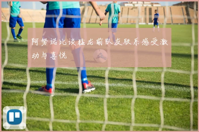 阿努诺比谈猛龙前队友联系感受激动与喜悦