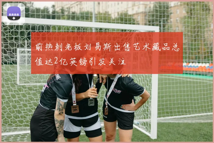 前热刺老板刘易斯出售艺术藏品总值达2亿英镑引发关注