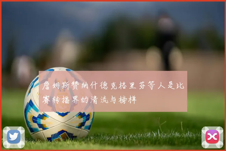 詹姆斯赞纳什德克格里芬等人是比赛转播界的清流与榜样