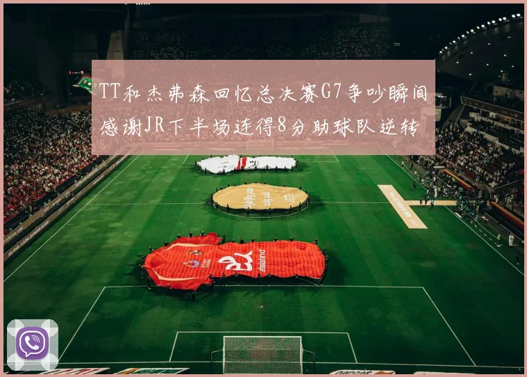 TT和杰弗森回忆总决赛G7争吵瞬间感谢JR下半场连得8分助球队逆转