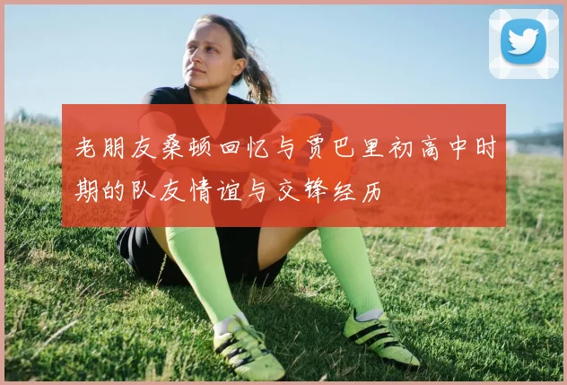 老朋友桑顿回忆与贾巴里初高中时期的队友情谊与交锋经历
