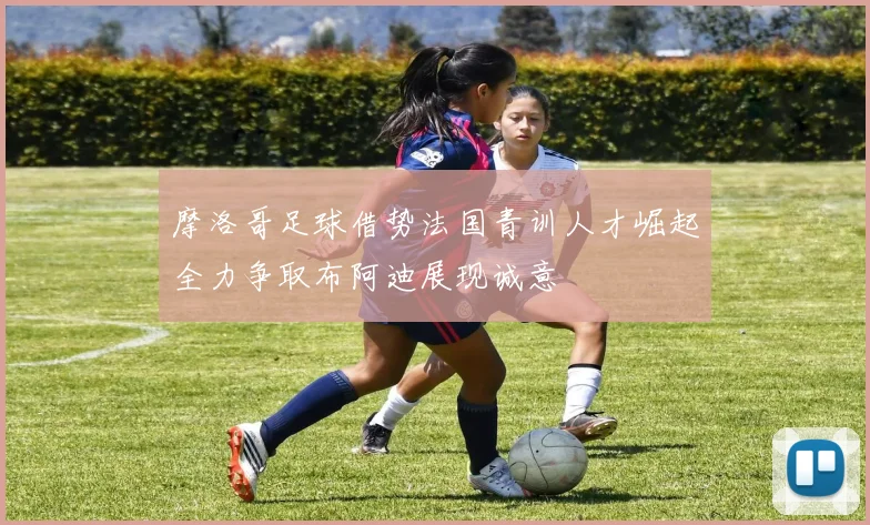 摩洛哥足球借势法国青训人才崛起全力争取布阿迪展现诚意