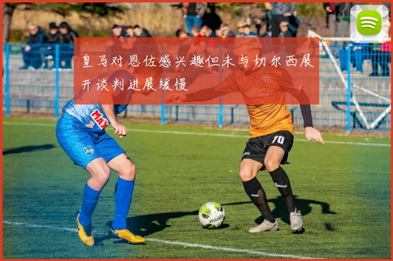 皇马对恩佐感兴趣但未与切尔西展开谈判进展缓慢