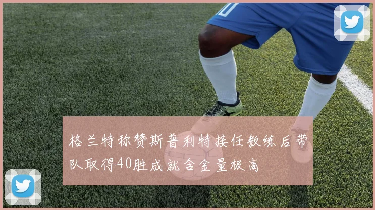 格兰特称赞斯普利特接任教练后带队取得40胜成就含金量极高