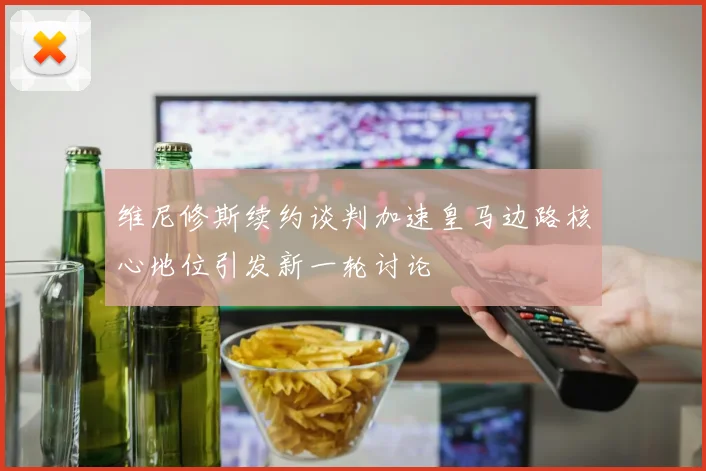 维尼修斯续约谈判加速皇马边路核心地位引发新一轮讨论