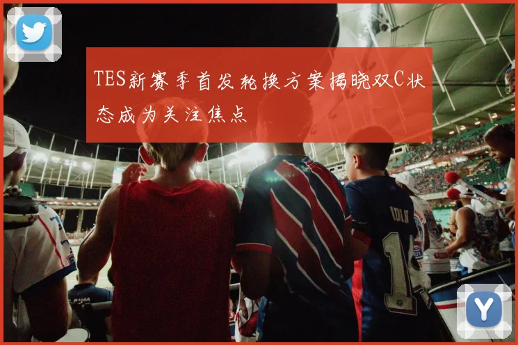 TES新赛季首发轮换方案揭晓双C状态成为关注焦点