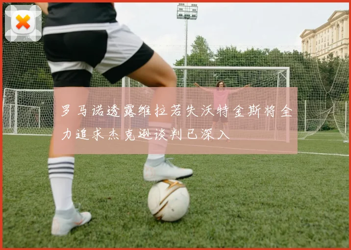 罗马诺透露维拉若失沃特金斯将全力追求杰克逊谈判已深入