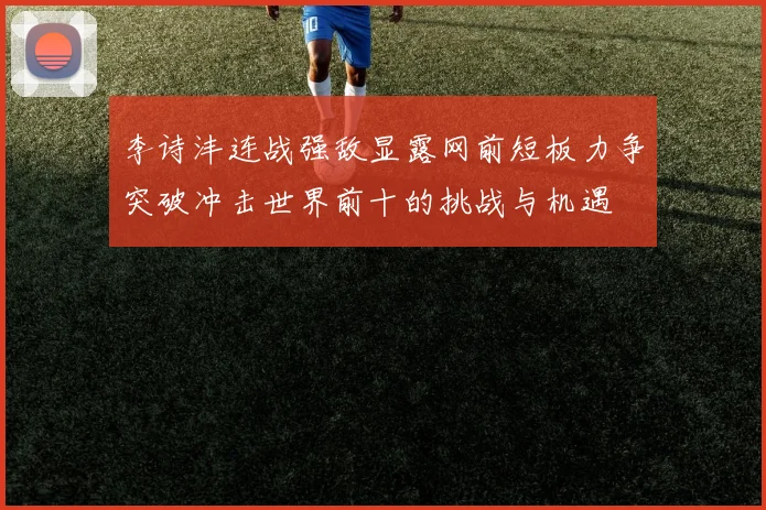李诗沣连战强敌显露网前短板力争突破冲击世界前十的挑战与机遇