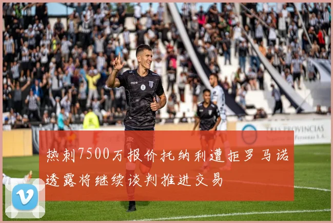 热刺7500万报价托纳利遭拒罗马诺透露将继续谈判推进交易