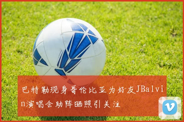 巴特勒现身哥伦比亚为好友JBalvin演唱会助阵晒照引关注