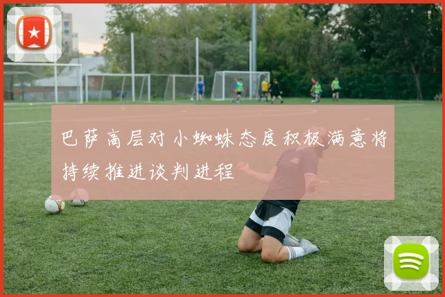 巴萨高层对小蜘蛛态度积极满意将持续推进谈判进程