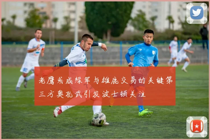 老鹰或成绿军与雄鹿交易的关键第三方奥孔武引发波士顿关注