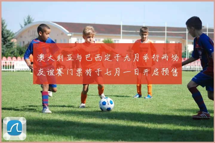 澳大利亚与巴西定于九月举行两场友谊赛门票将于七月一日开启预售
