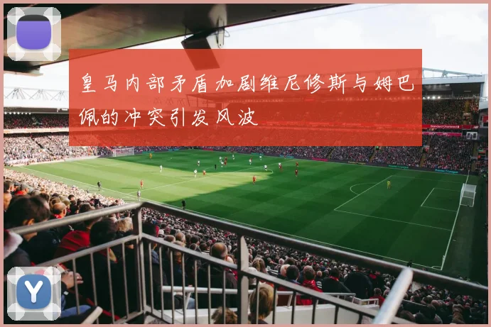 皇马内部矛盾加剧维尼修斯与姆巴佩的冲突引发风波
