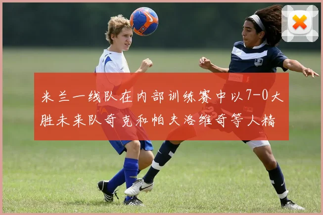 米兰一线队在内部训练赛中以7-0大胜未来队奇克和帕夫洛维奇等人精彩进球