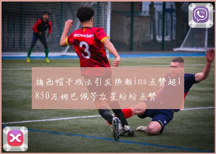 梅西帽子戏法引发热潮ins点赞超1850万姆巴佩等众星纷纷点赞