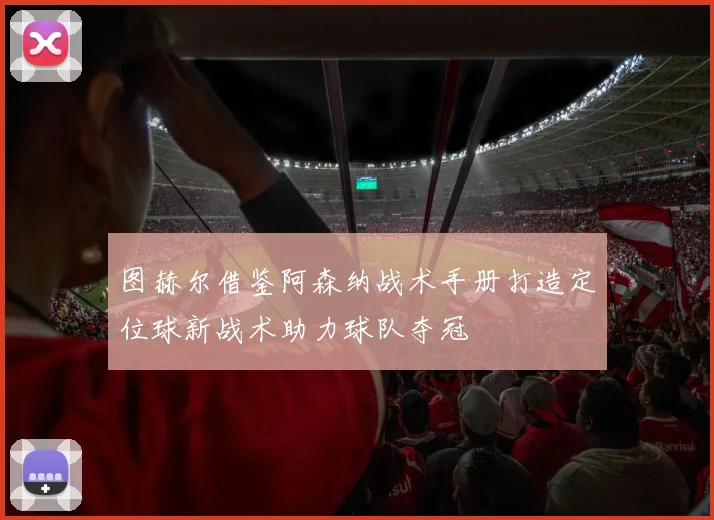 图赫尔借鉴阿森纳战术手册打造定位球新战术助力球队夺冠