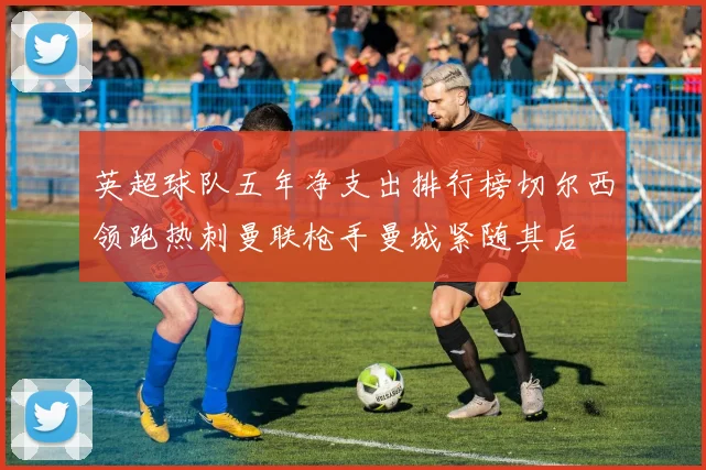 英超球队五年净支出排行榜切尔西领跑热刺曼联枪手曼城紧随其后
