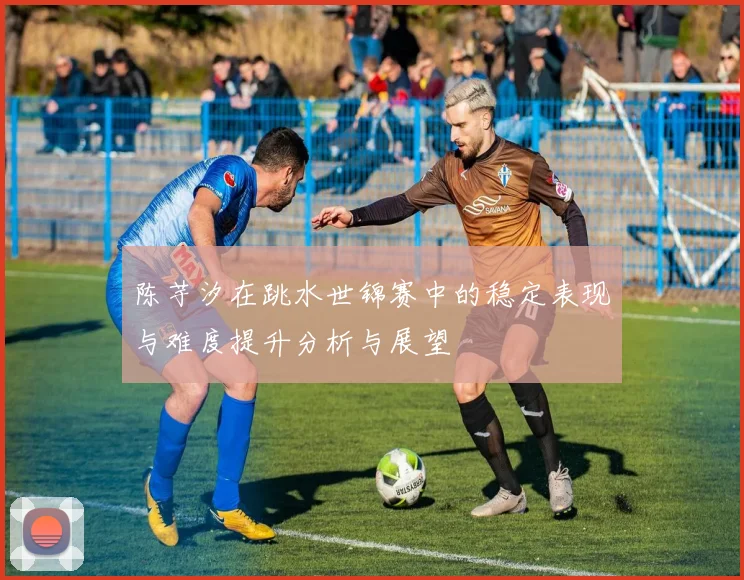 陈芋汐在跳水世锦赛中的稳定表现与难度提升分析与展望