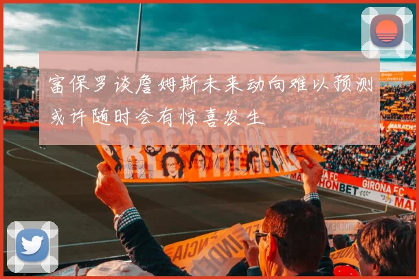 富保罗谈詹姆斯未来动向难以预测或许随时会有惊喜发生