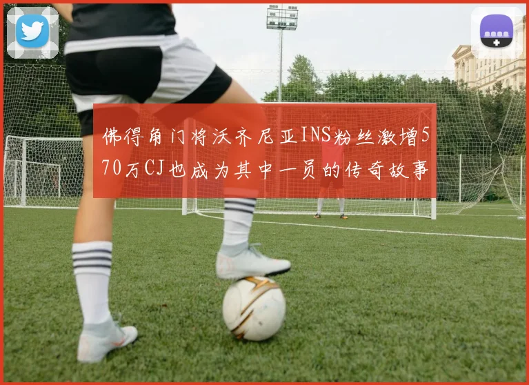 佛得角门将沃齐尼亚INS粉丝激增570万CJ也成为其中一员的传奇故事