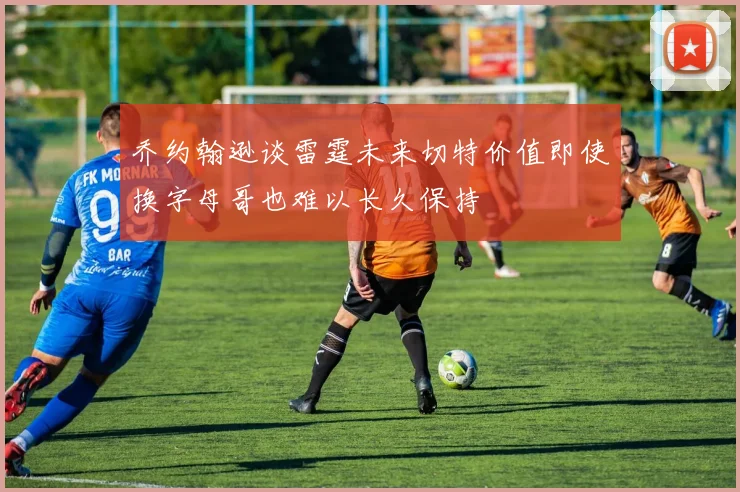 乔约翰逊谈雷霆未来切特价值即使换字母哥也难以长久保持