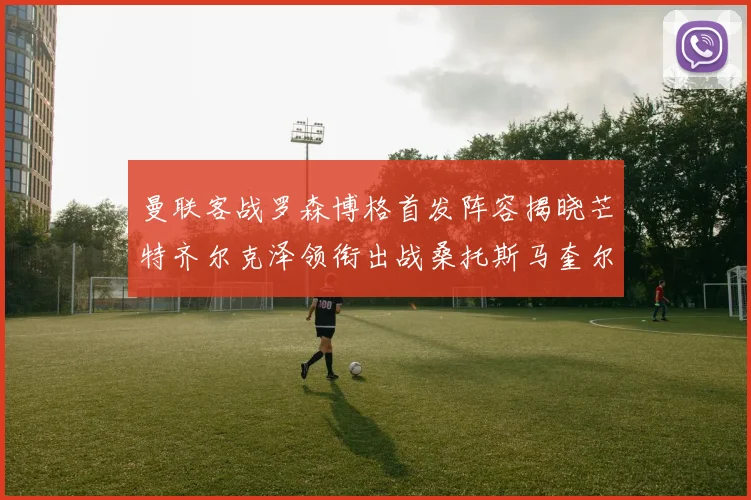 曼联客战罗森博格首发阵容揭晓芒特齐尔克泽领衔出战桑托斯马奎尔助力