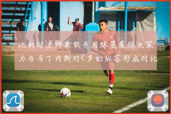比利时主帅果敢弃用球星展现决策力与马丁内斯对C罗的纵容形成对比
