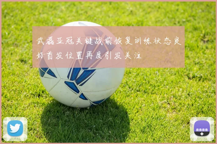 武磊亚冠关键战前恢复训练状态良好首发位置再度引发关注
