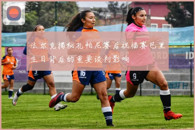 法尔克揭秘孔帕尼赛后祝福赛巴里生日背后的重要谈判影响