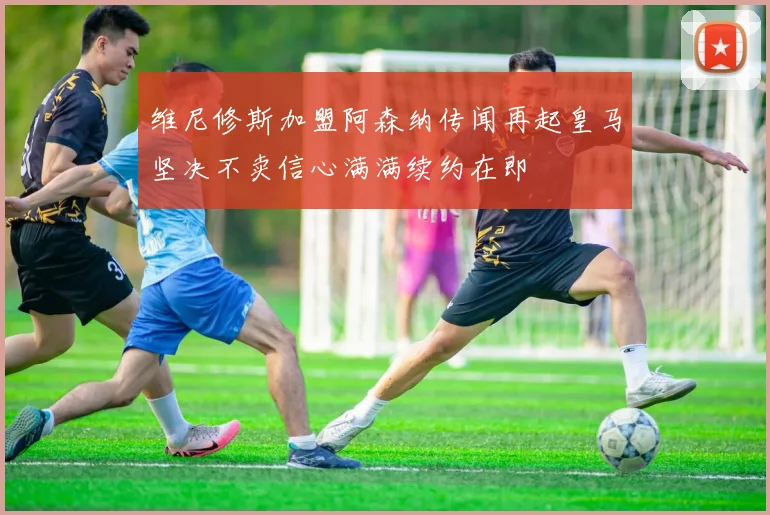 维尼修斯加盟阿森纳传闻再起皇马坚决不卖信心满满续约在即