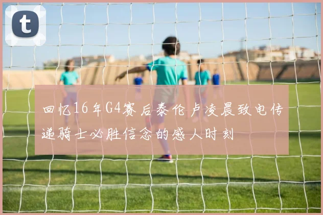 回忆16年G4赛后泰伦卢凌晨致电传递骑士必胜信念的感人时刻