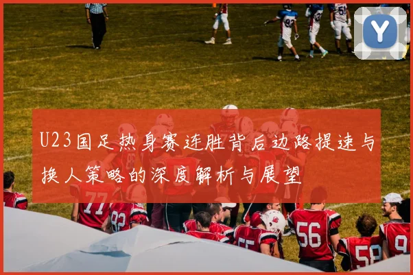 U23国足热身赛连胜背后边路提速与换人策略的深度解析与展望